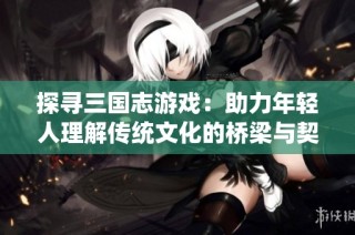 探寻三国志游戏：助力年轻人理解传统文化的桥梁与契机