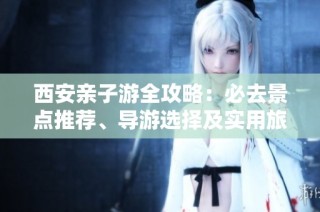 西安亲子游全攻略：必去景点推荐、导游选择及实用旅行小贴士大揭秘