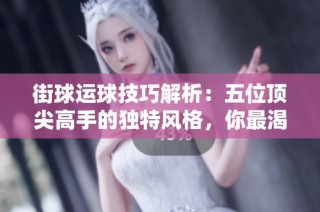 街球运球技巧解析：五位顶尖高手的独特风格，你最渴望掌握哪位的运球技能呢