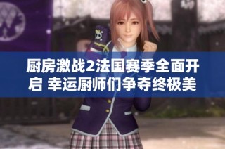 厨房激战2法国赛季全面开启 幸运厨师们争夺终极美食荣耀