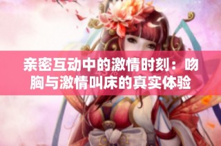 亲密互动中的激情时刻：吻胸与激情叫床的真实体验