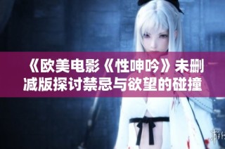 《欧美电影《性呻吟》未删减版探讨禁忌与欲望的碰撞》