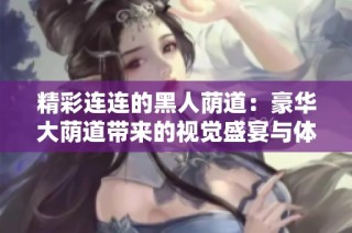 精彩连连的黑人荫道：豪华大荫道带来的视觉盛宴与体验