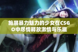 施展暴力魅力的少女在CSGO中尽情释放激情与乐趣