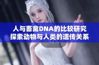 人与畜禽DNA的比较研究探索动物与人类的遗传关系与演化历史