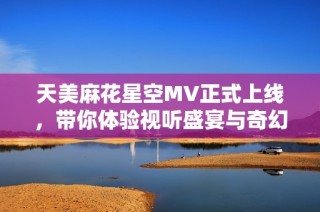 天美麻花星空MV正式上线，带你体验视听盛宴与奇幻旅行