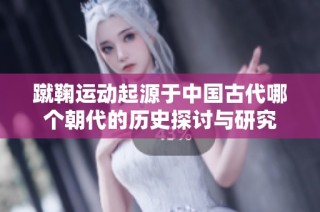 蹴鞠运动起源于中国古代哪个朝代的历史探讨与研究