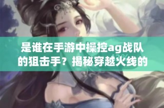 是谁在手游中操控ag战队的狙击手？揭秘穿越火线的巅峰对决