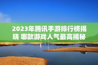 2023年腾讯手游排行榜揭晓 哪款游戏人气最高揭秘