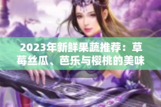 2023年新鲜果蔬推荐：草莓丝瓜、芭乐与樱桃的美味搭配
