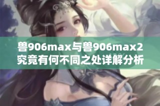 兽906max与兽906max2究竟有何不同之处详解分析