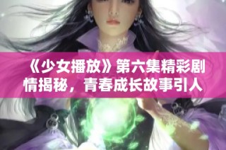 《少女播放》第六集精彩剧情揭秘，青春成长故事引人入胜