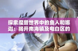 探索魔兽世界中的鱼人和娜迦：揭开南海镇及电白区的村镇奥秘