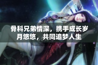 骨科兄弟情深，携手成长岁月悠悠，共同追梦人生