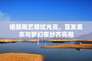 傣族陶艺擦拭光亮，首发美衣与梦幻夜纱齐亮相