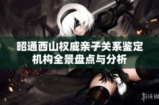 昭通西山权威亲子关系鉴定机构全景盘点与分析