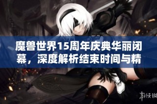 魔兽世界15周年庆典华丽闭幕，深度解析结束时间与精彩瞬间