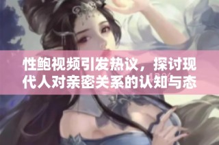 性鲍视频引发热议，探讨现代人对亲密关系的认知与态度