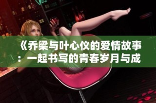 《乔梁与叶心仪的爱情故事：一起书写的青春岁月与成长历程》