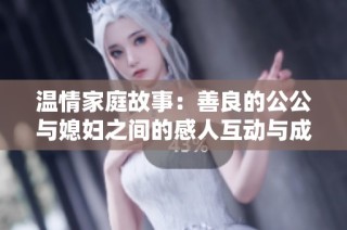 温情家庭故事：善良的公公与媳妇之间的感人互动与成长