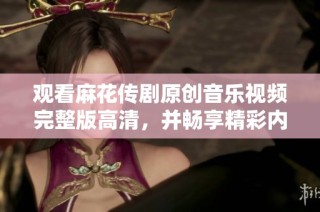 观看麻花传剧原创音乐视频完整版高清，并畅享精彩内容和风格展示