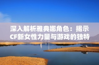 深入解析雅典娜角色：揭示CF新女性力量与游戏的独特魅力