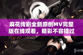 麻花传剧全新原创MV完整版在线观看，精彩不容错过