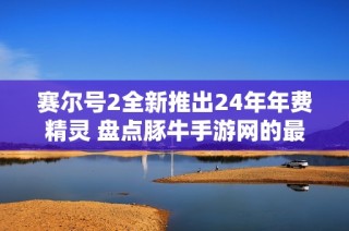 赛尔号2全新推出24年年费精灵 盘点豚牛手游网的最新更新与玩法
