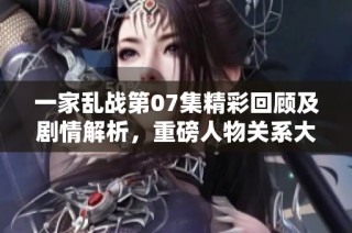 一家乱战第07集精彩回顾及剧情解析，重磅人物关系大揭秘
