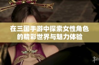 在三国手游中探索女性角色的精彩世界与魅力体验