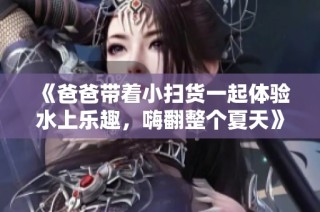 《爸爸带着小扫货一起体验水上乐趣，嗨翻整个夏天》
