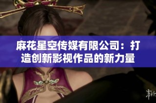 麻花星空传媒有限公司：打造创新影视作品的新力量