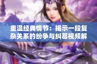 重温经典情节：揭示一段复杂关系的纷争与纠葛视频解析