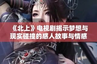《北上》电视剧揭示梦想与现实碰撞的感人故事与情感纠葛