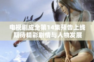 电视剧成全第14集预告上线 期待精彩剧情与人物发展引人入胜