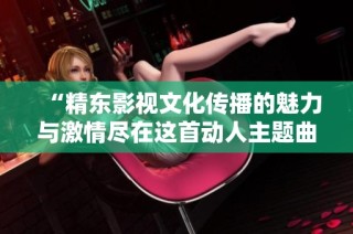 “精东影视文化传播的魅力与激情尽在这首动人主题曲”
