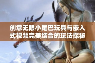 创意无限小尾巴玩具与嵌入式视频完美结合的玩法探秘