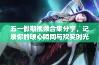 五一假期视频合集分享，记录你的暖心瞬间与欢笑时光