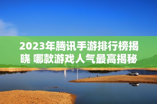2023年腾讯手游排行榜揭晓 哪款游戏人气最高揭秘