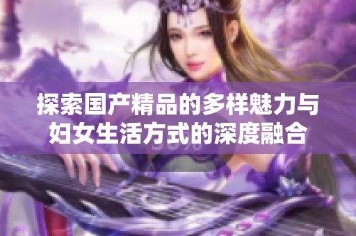 探索国产精品的多样魅力与妇女生活方式的深度融合