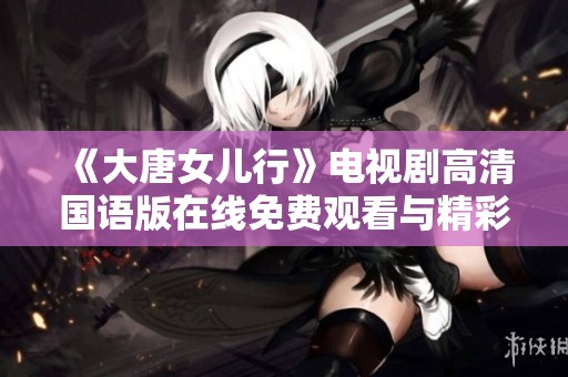 《大唐女儿行》电视剧高清国语版在线免费观看与精彩剧情盘点