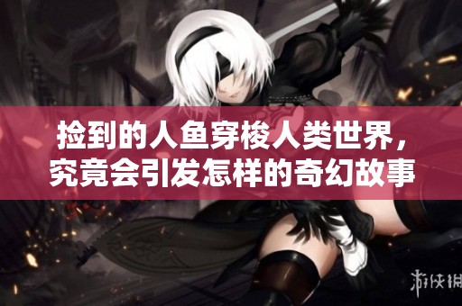 捡到的人鱼穿梭人类世界，究竟会引发怎样的奇幻故事