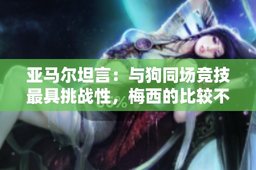 亚马尔坦言：与狗同场竞技最具挑战性，梅西的比较不影响我
