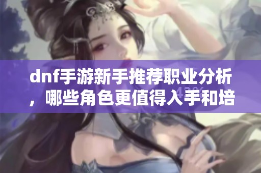 dnf手游新手推荐职业分析，哪些角色更值得入手和培养
