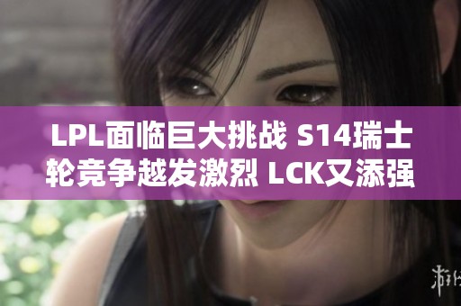 LPL面临巨大挑战 S14瑞士轮竞争越发激烈 LCK又添强劲对手