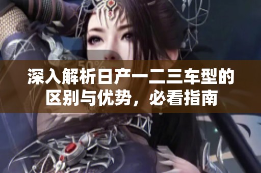 深入解析日产一二三车型的区别与优势，必看指南