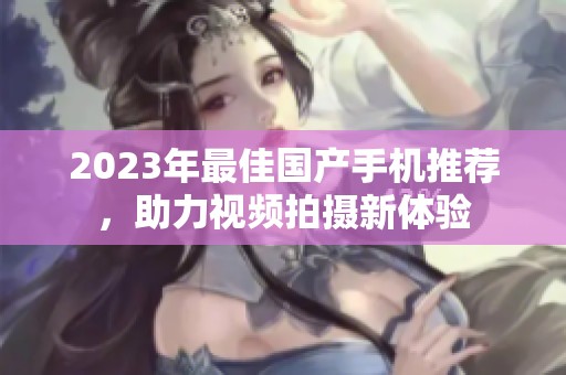 2023年最佳国产手机推荐，助力视频拍摄新体验