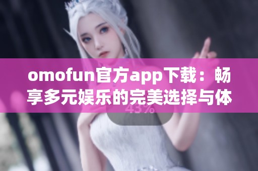 omofun官方app下载：畅享多元娱乐的完美选择与体验