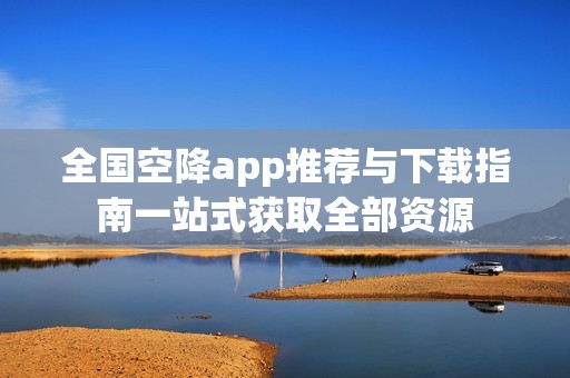 全国空降app推荐与下载指南一站式获取全部资源