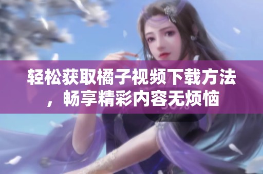轻松获取橘子视频下载方法，畅享精彩内容无烦恼